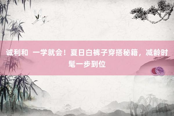 诚利和  一学就会！夏日白裤子穿搭秘籍，减龄时髦一步到位