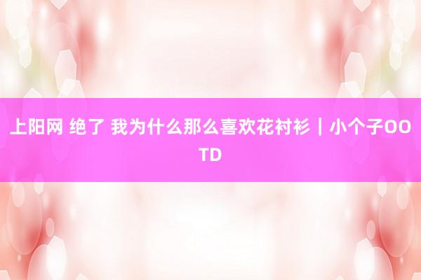 上阳网 绝了 我为什么那么喜欢花衬衫｜小个子OOTD