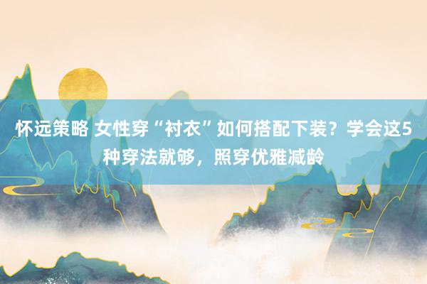 怀远策略 女性穿“衬衣”如何搭配下装？学会这5种穿法就够，照穿优雅减龄