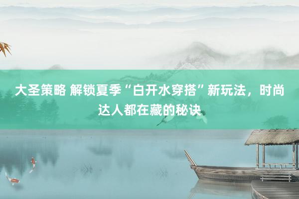大圣策略 解锁夏季“白开水穿搭”新玩法，时尚达人都在藏的秘诀