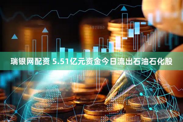 瑞银网配资 5.51亿元资金今日流出石油石化股
