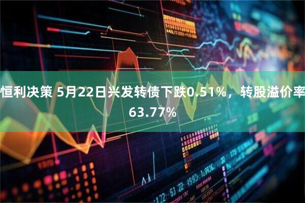 恒利决策 5月22日兴发转债下跌0.51%，转股溢价率63.77%