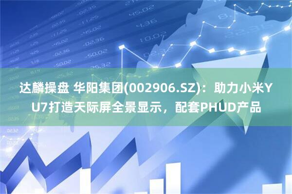 达麟操盘 华阳集团(002906.SZ)：助力小米YU7打造天际屏全景显示，配套PHUD产品