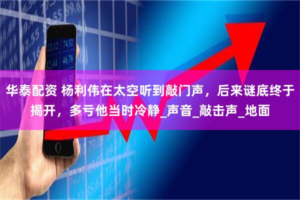 华泰配资 杨利伟在太空听到敲门声，后来谜底终于揭开，多亏他当时冷静_声音_敲击声_地面