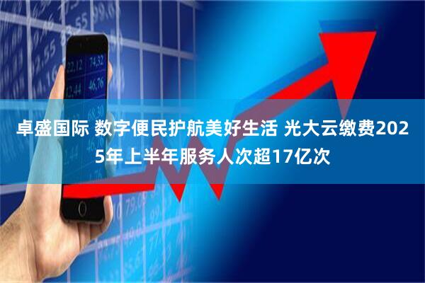 卓盛国际 数字便民护航美好生活 光大云缴费2025年上半年服务人次超17亿次