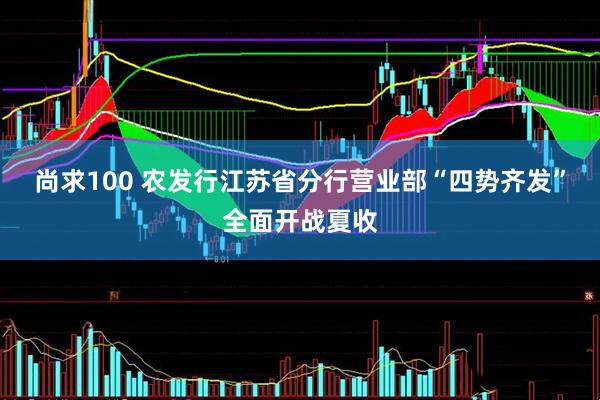 尚求100 农发行江苏省分行营业部“四势齐发”全面开战夏收