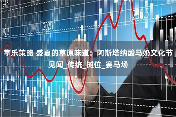 掌乐策略 盛夏的草原味道：阿斯塔纳酸马奶文化节见闻_传统_摊位_赛马场