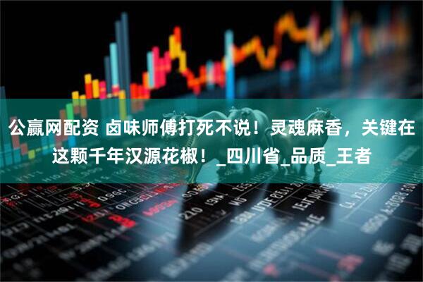 公赢网配资 卤味师傅打死不说！灵魂麻香，关键在这颗千年汉源花椒！_四川省_品质_王者