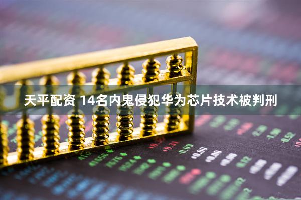 天平配资 14名内鬼侵犯华为芯片技术被判刑
