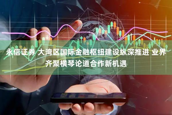 永信证券 大湾区国际金融枢纽建设纵深推进 业界齐聚横琴论道合作新机遇
