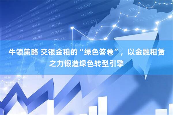 牛领策略 交银金租的“绿色答卷”，以金融租赁之力锻造绿色转型引擎