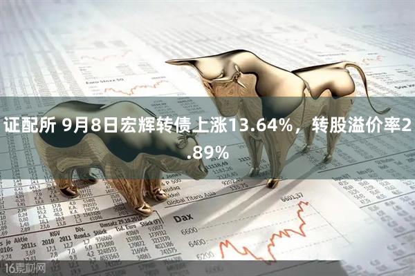 证配所 9月8日宏辉转债上涨13.64%，转股溢价率2.89%