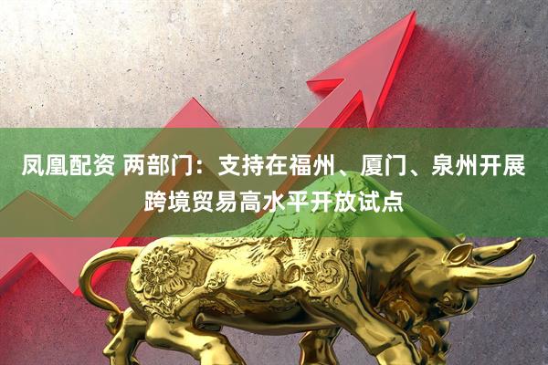 凤凰配资 两部门：支持在福州、厦门、泉州开展跨境贸易高水平开放试点