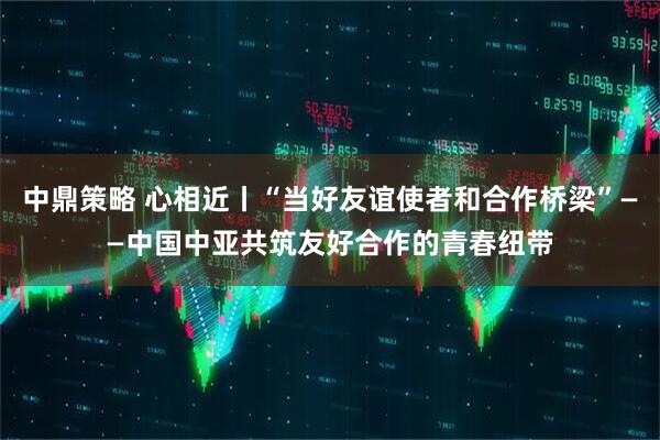 中鼎策略 心相近丨“当好友谊使者和合作桥梁”——中国中亚共筑友好合作的青春纽带