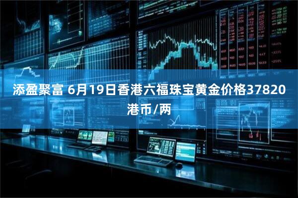 添盈聚富 6月19日香港六福珠宝黄金价格37820港币/两